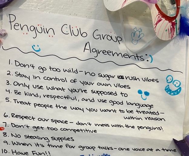 A piece of paper with the following handwritten rules (called Agreements): 1, Don't go too wild - no sugar rush vibes 2. Stay in control of your own vibes 3. Only use what you're supposed to 4. Be kind, repectful, and use good language 5. Treat people the way you want to be treated - within reason 6. Respect our space - don't mess with the penguins! 7. Don't get too competitive 8. No stealing supplies 9. When it's time for group talks - one voice at a time 10. Have Fun!!